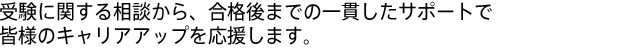 受験に関する相談から、合格後までの一貫したサポートで皆様のキャリアアップを応援します。